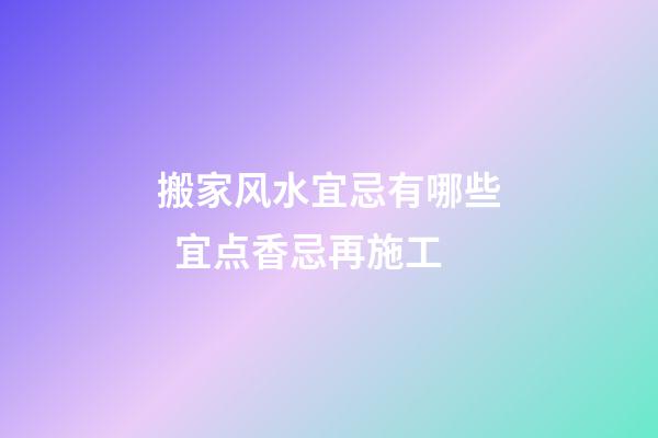 搬家风水宜忌有哪些  宜点香忌再施工